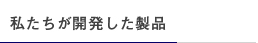 私たちが開発した製品